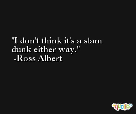 I don't think it's a slam dunk either way. -Ross Albert