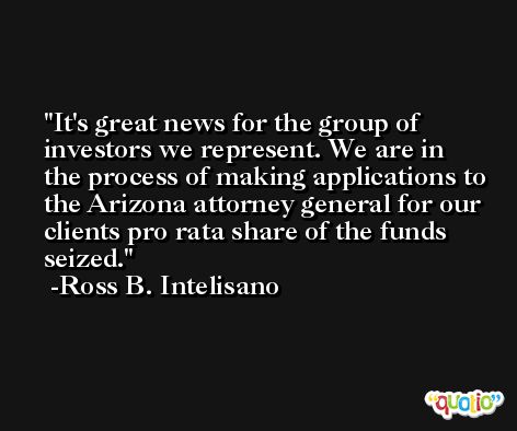 It's great news for the group of investors we represent. We are in the process of making applications to the Arizona attorney general for our clients pro rata share of the funds seized. -Ross B. Intelisano