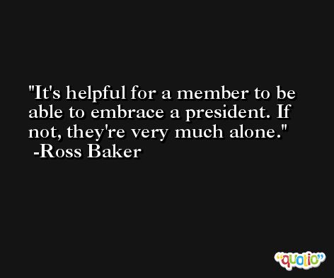 It's helpful for a member to be able to embrace a president. If not, they're very much alone. -Ross Baker
