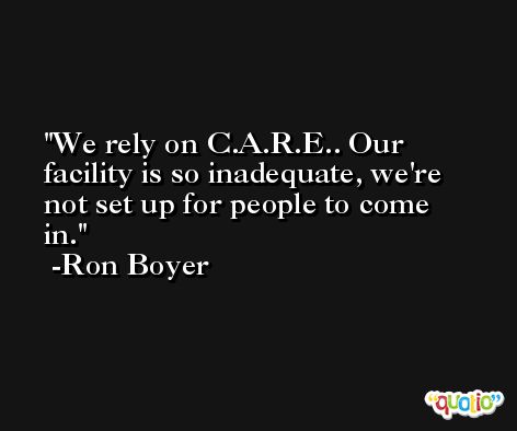 We rely on C.A.R.E.. Our facility is so inadequate, we're not set up for people to come in. -Ron Boyer