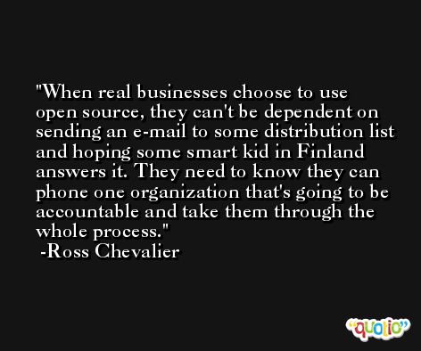 When real businesses choose to use open source, they can't be dependent on sending an e-mail to some distribution list and hoping some smart kid in Finland answers it. They need to know they can phone one organization that's going to be accountable and take them through the whole process. -Ross Chevalier