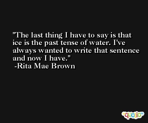 The last thing I have to say is that ice is the past tense of water. I've always wanted to write that sentence and now I have. -Rita Mae Brown