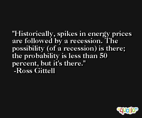 Historically, spikes in energy prices are followed by a recession. The possibility (of a recession) is there; the probability is less than 50 percent, but it's there. -Ross Gittell