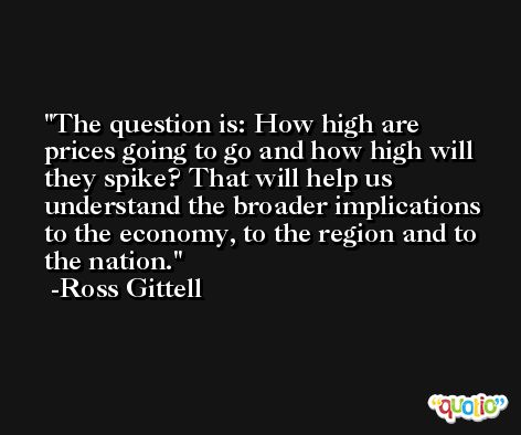 The question is: How high are prices going to go and how high will they spike? That will help us understand the broader implications to the economy, to the region and to the nation. -Ross Gittell