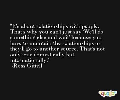 It's about relationships with people. That's why you can't just say 'We'll do something else and wait' because you have to maintain the relationships or they'll go to another source. That's not only true domestically but internationally. -Ross Gittell