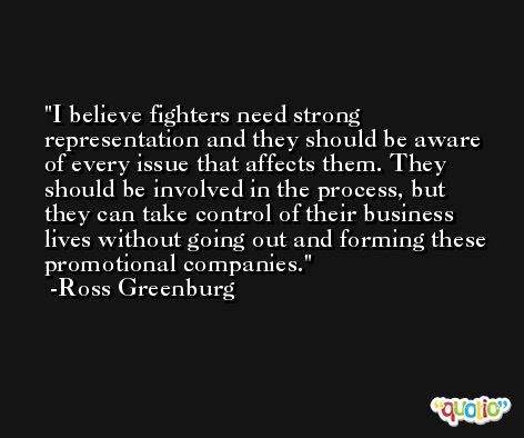 I believe fighters need strong representation and they should be aware of every issue that affects them. They should be involved in the process, but they can take control of their business lives without going out and forming these promotional companies. -Ross Greenburg