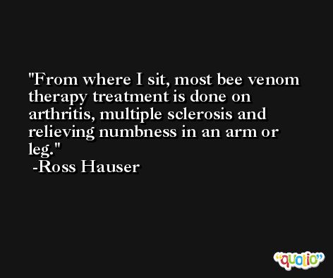 From where I sit, most bee venom therapy treatment is done on arthritis, multiple sclerosis and relieving numbness in an arm or leg. -Ross Hauser