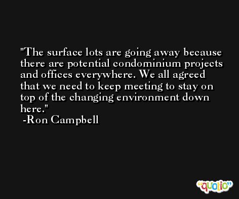 The surface lots are going away because there are potential condominium projects and offices everywhere. We all agreed that we need to keep meeting to stay on top of the changing environment down here. -Ron Campbell