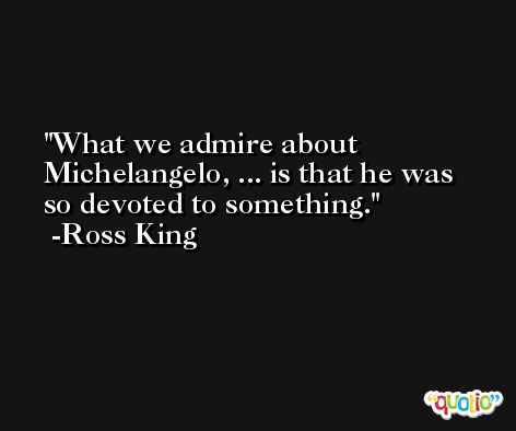 What we admire about Michelangelo, ... is that he was so devoted to something. -Ross King