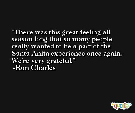 There was this great feeling all season long that so many people really wanted to be a part of the Santa Anita experience once again. We're very grateful. -Ron Charles