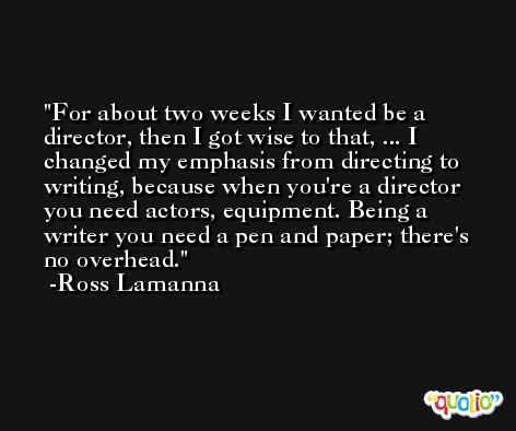 For about two weeks I wanted be a director, then I got wise to that, ... I changed my emphasis from directing to writing, because when you're a director you need actors, equipment. Being a writer you need a pen and paper; there's no overhead. -Ross Lamanna