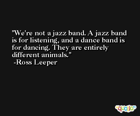 We're not a jazz band. A jazz band is for listening, and a dance band is for dancing. They are entirely different animals. -Ross Leeper