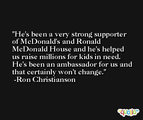 He's been a very strong supporter of McDonald's and Ronald McDonald House and he's helped us raise millions for kids in need. He's been an ambassador for us and that certainly won't change. -Ron Christianson