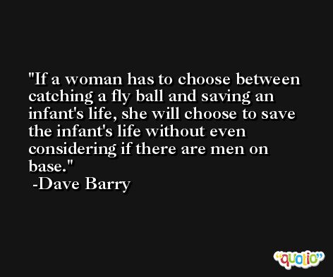 If a woman has to choose between catching a fly ball and saving an infant's life, she will choose to save the infant's life without even considering if there are men on base. -Dave Barry