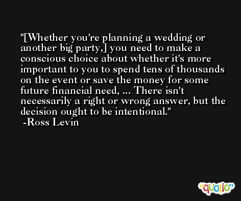 [Whether you're planning a wedding or another big party,] you need to make a conscious choice about whether it's more important to you to spend tens of thousands on the event or save the money for some future financial need, ... There isn't necessarily a right or wrong answer, but the decision ought to be intentional. -Ross Levin