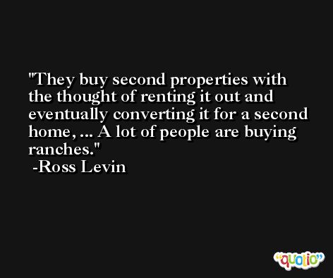 They buy second properties with the thought of renting it out and eventually converting it for a second home, ... A lot of people are buying ranches. -Ross Levin