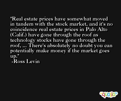 Real estate prices have somewhat moved in tandem with the stock market, and it's no coincidence real estate prices in Palo Alto (Calif.) have gone through the roof as technology stocks have gone through the roof, ... There's absolutely no doubt you can potentially make money if the market goes up. -Ross Levin