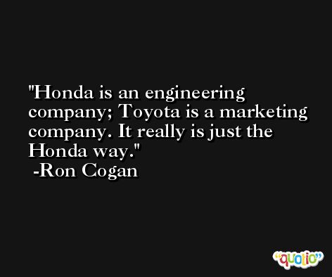 Honda is an engineering company; Toyota is a marketing company. It really is just the Honda way. -Ron Cogan