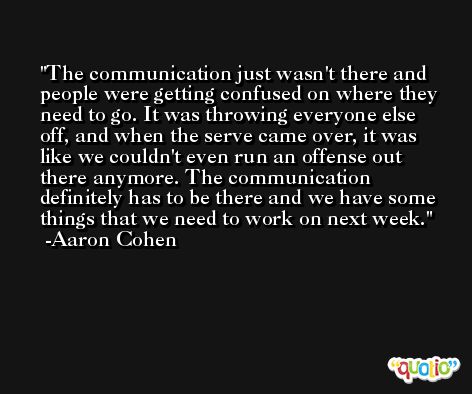 The communication just wasn't there and people were getting confused on where they need to go. It was throwing everyone else off, and when the serve came over, it was like we couldn't even run an offense out there anymore. The communication definitely has to be there and we have some things that we need to work on next week. -Aaron Cohen