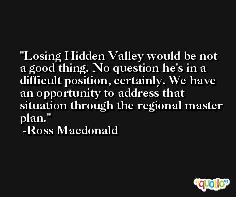 Losing Hidden Valley would be not a good thing. No question he's in a difficult position, certainly. We have an opportunity to address that situation through the regional master plan. -Ross Macdonald