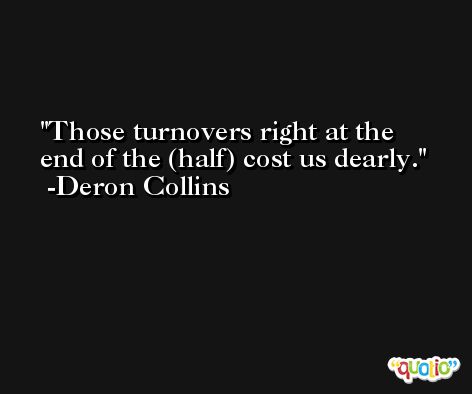 Those turnovers right at the end of the (half) cost us dearly. -Deron Collins