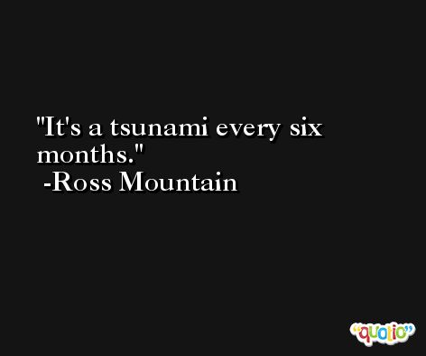 It's a tsunami every six months. -Ross Mountain