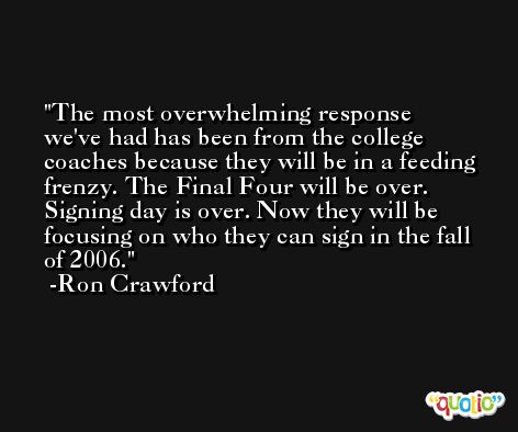 The most overwhelming response we've had has been from the college coaches because they will be in a feeding frenzy. The Final Four will be over. Signing day is over. Now they will be focusing on who they can sign in the fall of 2006. -Ron Crawford