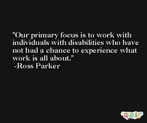 Our primary focus is to work with individuals with disabilities who have not had a chance to experience what work is all about. -Ross Parker