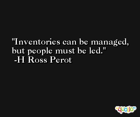Inventories can be managed, but people must be led. -H Ross Perot