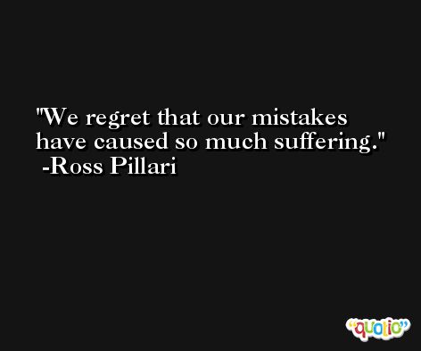 We regret that our mistakes have caused so much suffering. -Ross Pillari