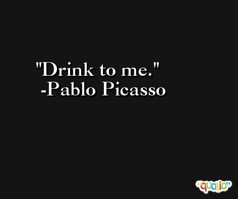 Drink to me. -Pablo Picasso
