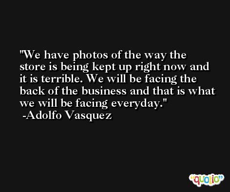 We have photos of the way the store is being kept up right now and it is terrible. We will be facing the back of the business and that is what we will be facing everyday. -Adolfo Vasquez