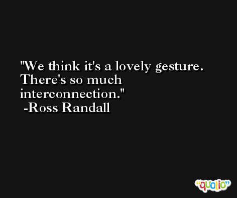We think it's a lovely gesture. There's so much interconnection. -Ross Randall