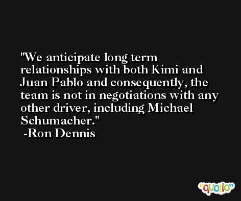 We anticipate long term relationships with both Kimi and Juan Pablo and consequently, the team is not in negotiations with any other driver, including Michael Schumacher. -Ron Dennis