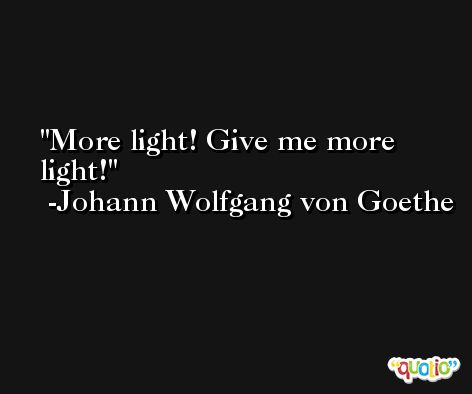 More light! Give me more light! -Johann Wolfgang von Goethe