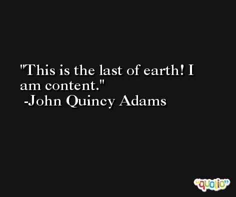 This is the last of earth! I am content. -John Quincy Adams
