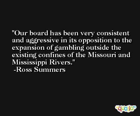 Our board has been very consistent and aggressive in its opposition to the expansion of gambling outside the existing confines of the Missouri and Mississippi Rivers. -Ross Summers
