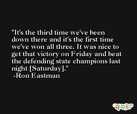 It's the third time we've been down there and it's the first time we've won all three. It was nice to get that victory on Friday and beat the defending state champions last night [Saturday]. -Ron Eastman