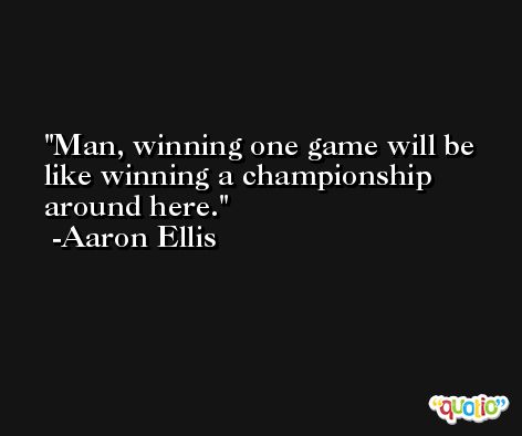 Man, winning one game will be like winning a championship around here. -Aaron Ellis