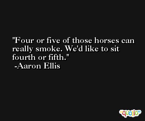 Four or five of those horses can really smoke. We'd like to sit fourth or fifth. -Aaron Ellis