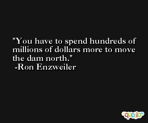 You have to spend hundreds of millions of dollars more to move the dam north. -Ron Enzweiler
