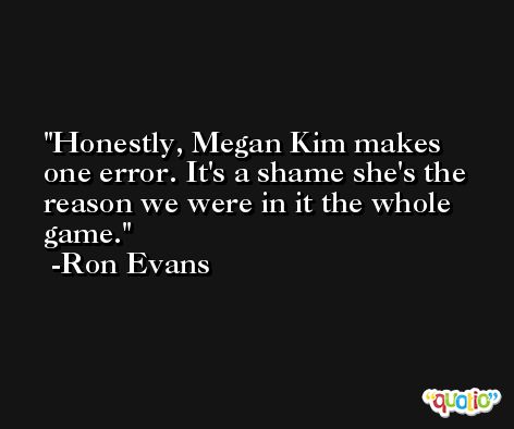 Honestly, Megan Kim makes one error. It's a shame she's the reason we were in it the whole game. -Ron Evans