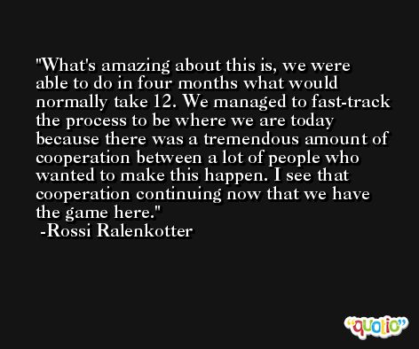 What's amazing about this is, we were able to do in four months what would normally take 12. We managed to fast-track the process to be where we are today because there was a tremendous amount of cooperation between a lot of people who wanted to make this happen. I see that cooperation continuing now that we have the game here. -Rossi Ralenkotter