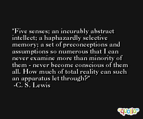 Five senses; an incurably abstract intellect; a haphazardly selective memory; a set of preconceptions and assumptions so numerous that I can never examine more than minority of them - never become conscious of them all. How much of total reality can such an apparatus let through? -C. S. Lewis