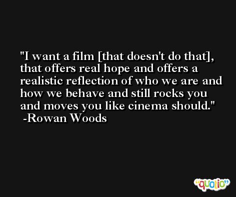 I want a film [that doesn't do that], that offers real hope and offers a realistic reflection of who we are and how we behave and still rocks you and moves you like cinema should. -Rowan Woods