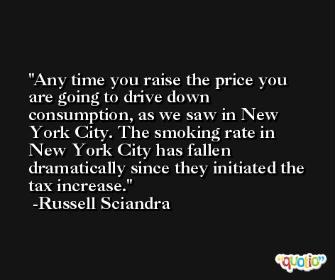 Any time you raise the price you are going to drive down consumption, as we saw in New York City. The smoking rate in New York City has fallen dramatically since they initiated the tax increase. -Russell Sciandra