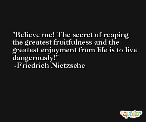 Believe me! The secret of reaping the greatest fruitfulness and the greatest enjoyment from life is to live dangerously! -Friedrich Nietzsche