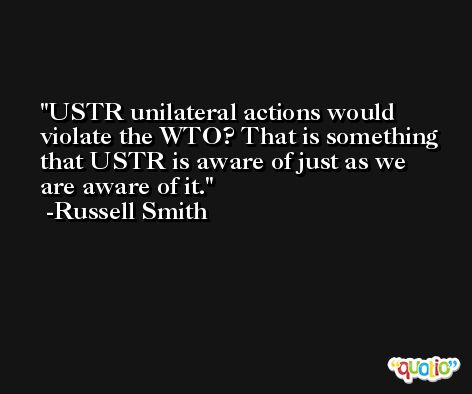 USTR unilateral actions would violate the WTO? That is something that USTR is aware of just as we are aware of it. -Russell Smith
