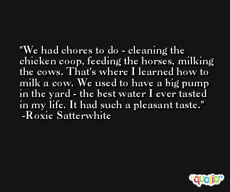 We had chores to do - cleaning the chicken coop, feeding the horses, milking the cows. That's where I learned how to milk a cow. We used to have a big pump in the yard - the best water I ever tasted in my life. It had such a pleasant taste. -Roxie Satterwhite