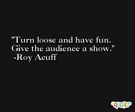 Turn loose and have fun. Give the audience a show. -Roy Acuff